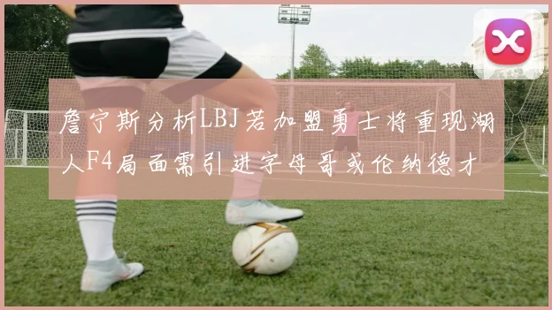 詹宁斯分析LBJ若加盟勇士将重现湖人F4局面需引进字母哥或伦纳德才能成功