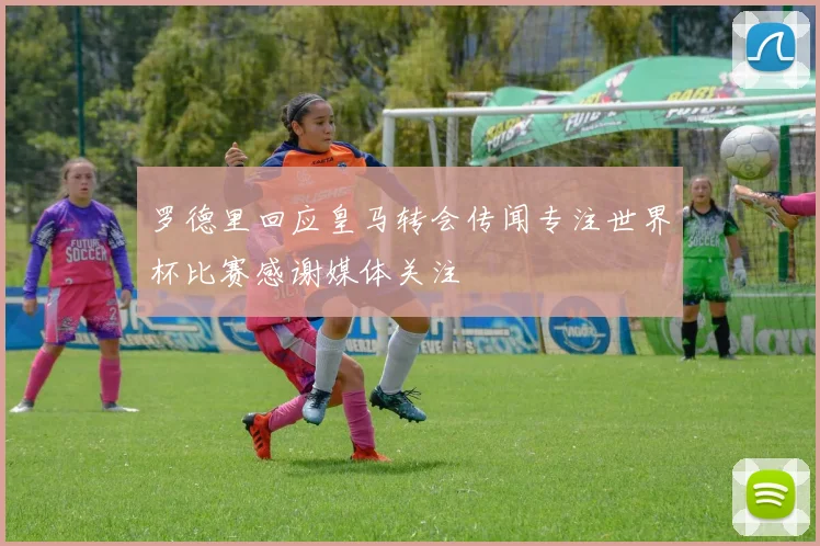 罗德里回应皇马转会传闻专注世界杯比赛感谢媒体关注