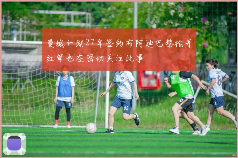 曼城计划27年签约布阿迪巴黎枪手红军也在密切关注此事