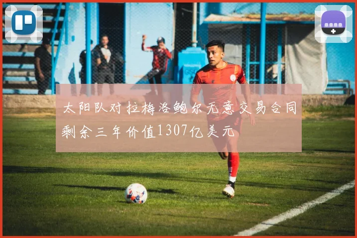 太阳队对拉梅洛鲍尔无意交易合同剩余三年价值1307亿美元