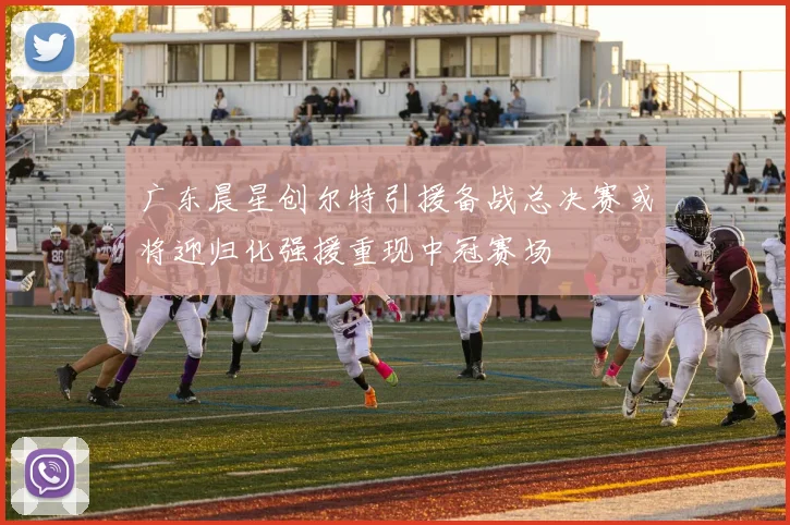 广东晨星创尔特引援备战总决赛或将迎归化强援重现中冠赛场