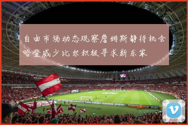 自由市场动态观察詹姆斯静待机会哈登威少比尔积极寻求新东家
