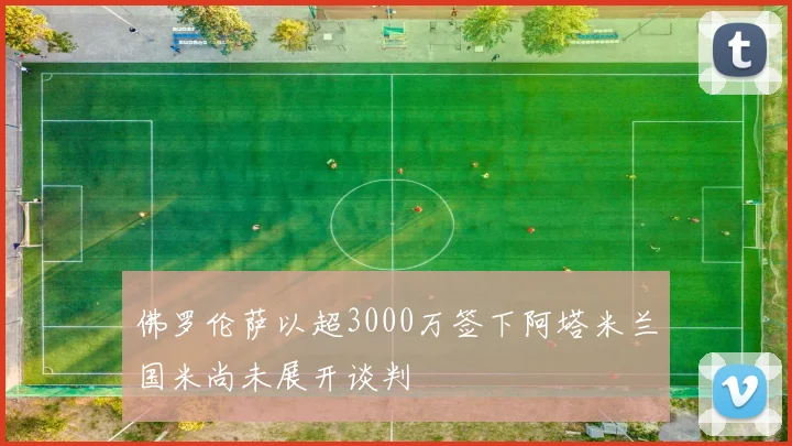 佛罗伦萨以超3000万签下阿塔米兰国米尚未展开谈判
