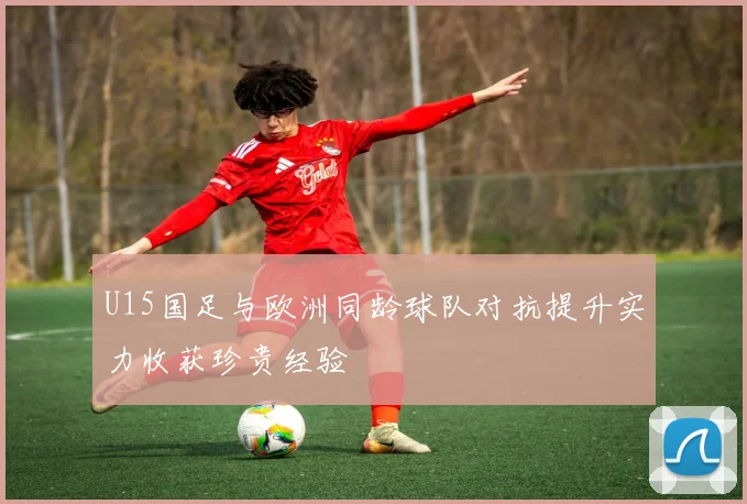 U15国足与欧洲同龄球队对抗提升实力收获珍贵经验