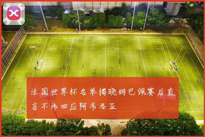 法国世界杯名单揭晓姆巴佩赛后直言不讳回应阿韦洛亚