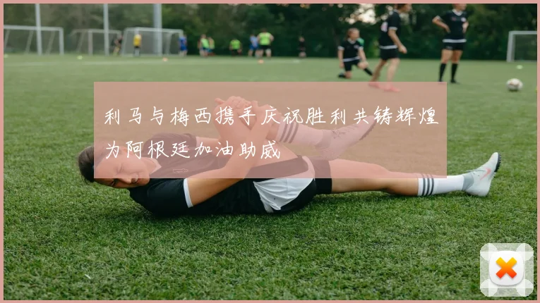 利马与梅西携手庆祝胜利共铸辉煌为阿根廷加油助威