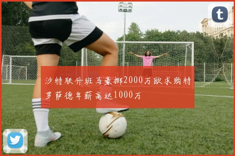 沙特联升班马豪掷2000万欧求购特罗萨德年薪高达1000万