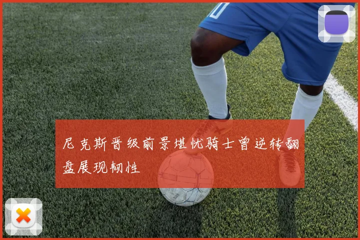 尼克斯晋级前景堪忧骑士曾逆转翻盘展现韧性