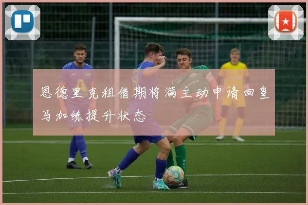 恩德里克租借期将满主动申请回皇马加练提升状态