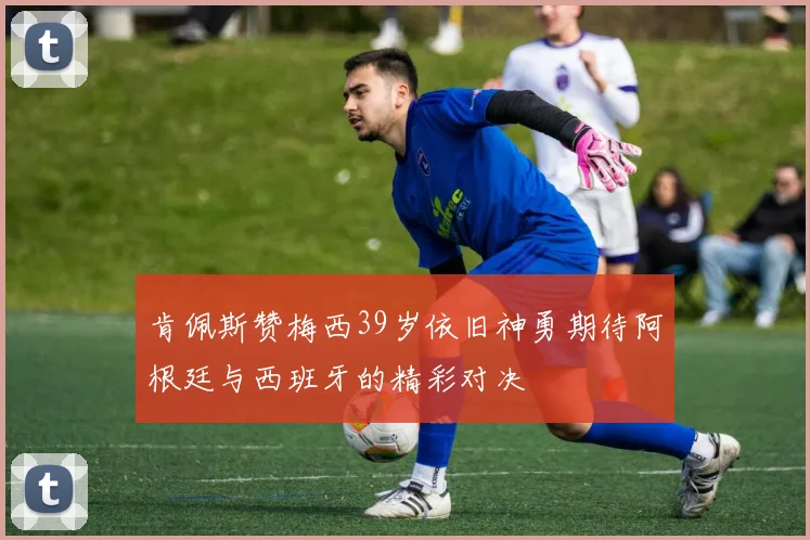 肯佩斯赞梅西39岁依旧神勇期待阿根廷与西班牙的精彩对决