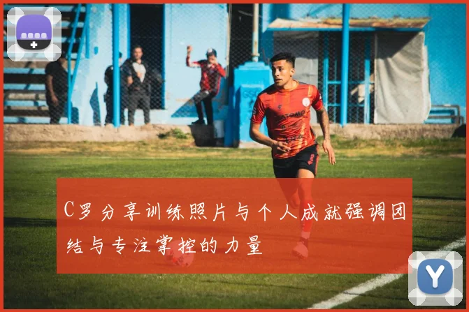 C罗分享训练照片与个人成就强调团结与专注掌控的力量