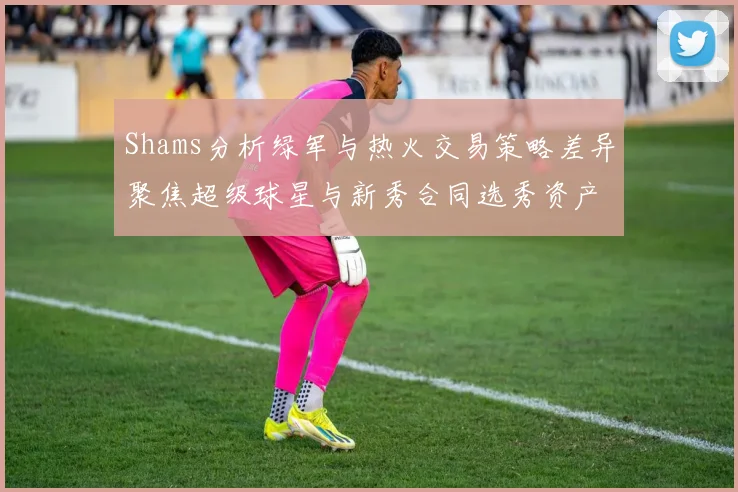 Shams分析绿军与热火交易策略差异聚焦超级球星与新秀合同选秀资产