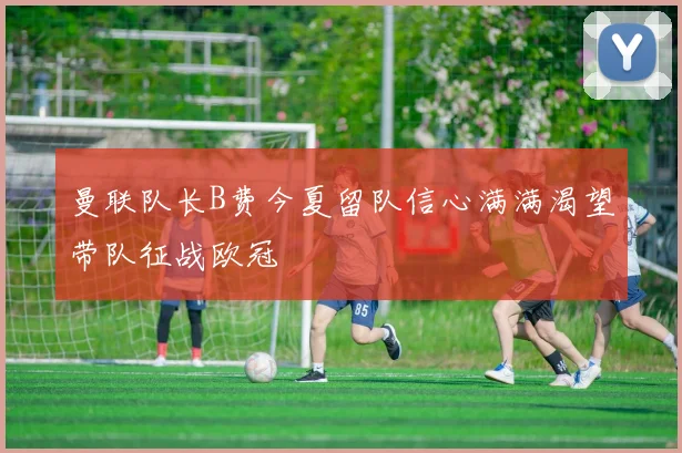 曼联队长B费今夏留队信心满满渴望带队征战欧冠
