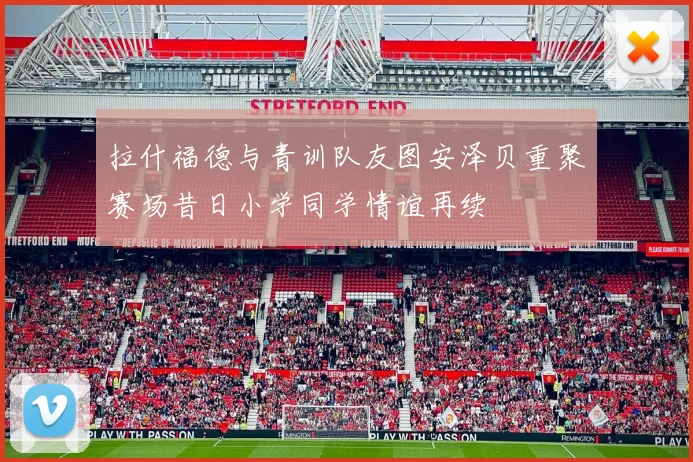 拉什福德与青训队友图安泽贝重聚赛场昔日小学同学情谊再续
