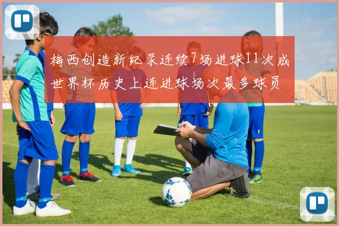 梅西创造新纪录连续7场进球11次成世界杯历史上连进球场次最多球员