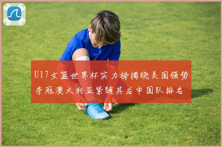 U17女篮世界杯实力榜揭晓美国强势夺冠澳大利亚紧随其后中国队排名第十