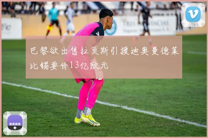 巴黎欲出售拉莫斯引援迪奥曼德莱比锡要价13亿欧元