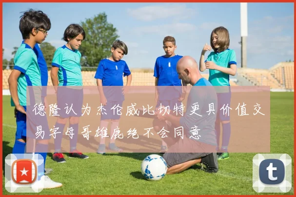 德隆认为杰伦威比切特更具价值交易字母哥雄鹿绝不会同意