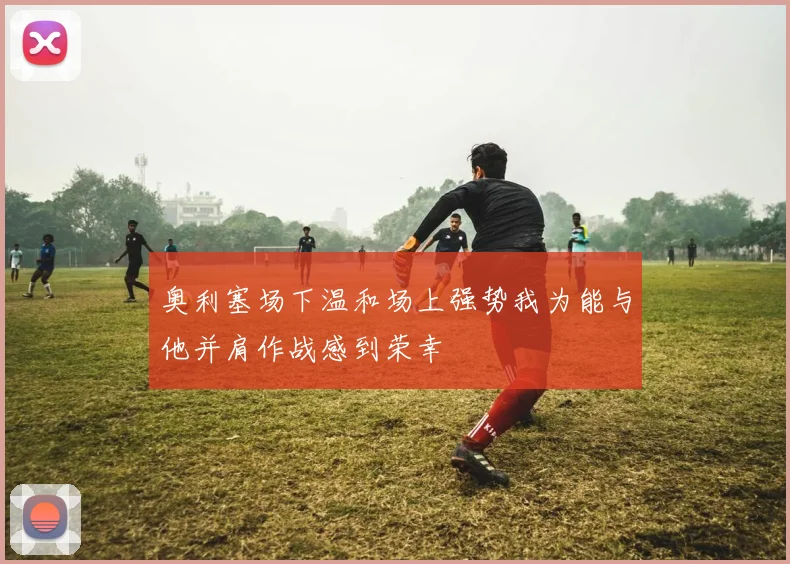 奥利塞场下温和场上强势我为能与他并肩作战感到荣幸