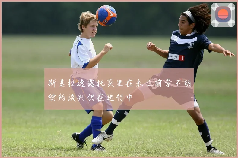 斯基拉透露托莫里在米兰前景不明续约谈判仍在进行中