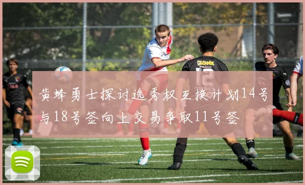 黄蜂勇士探讨选秀权互换计划14号与18号签向上交易争取11号签