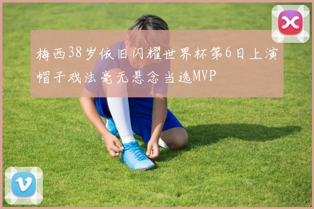 梅西38岁依旧闪耀世界杯第6日上演帽子戏法毫无悬念当选MVP