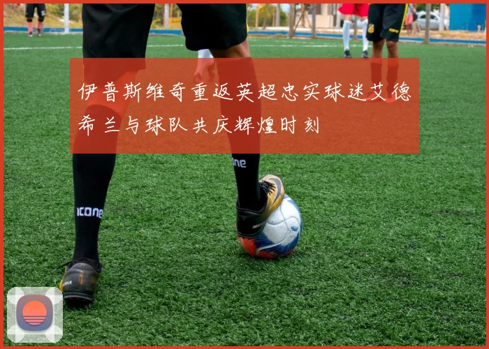伊普斯维奇重返英超忠实球迷艾德希兰与球队共庆辉煌时刻