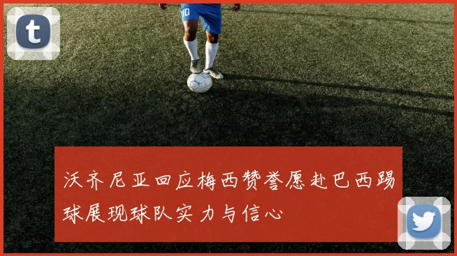 沃齐尼亚回应梅西赞誉愿赴巴西踢球展现球队实力与信心