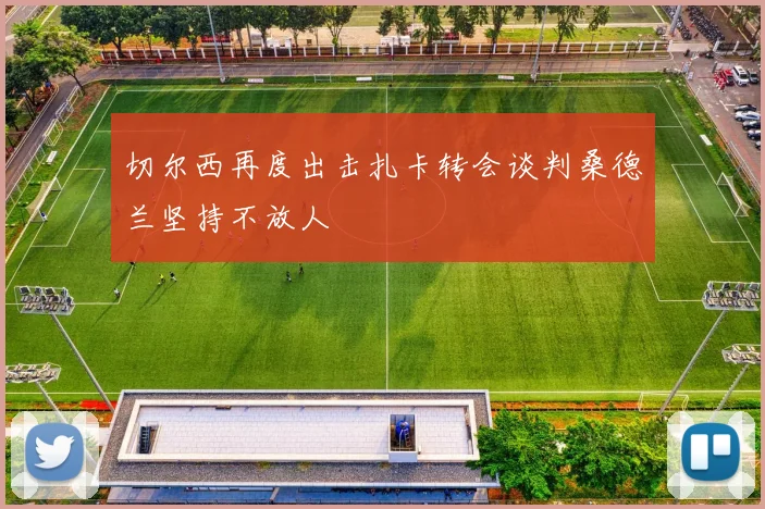 切尔西再度出击扎卡转会谈判桑德兰坚持不放人