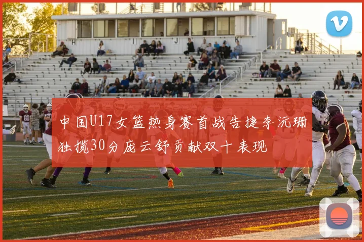 中国U17女篮热身赛首战告捷李沅珊独揽30分庞云舒贡献双十表现
